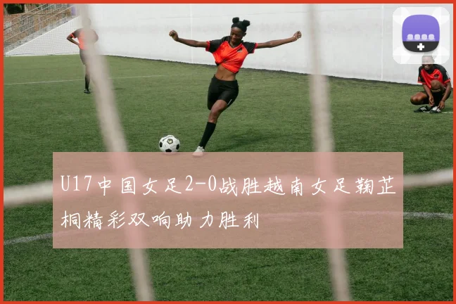 U17中国女足2-0战胜越南女足鞠芷桐精彩双响助力胜利