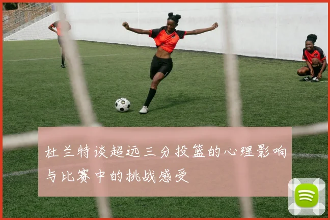 杜兰特谈超远三分投篮的心理影响与比赛中的挑战感受