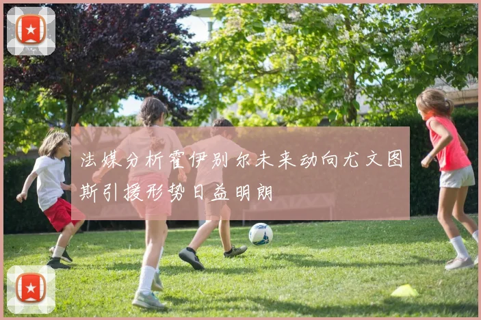 法媒分析霍伊别尔未来动向尤文图斯引援形势日益明朗