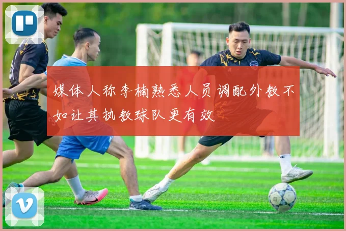 媒体人称李楠熟悉人员调配外教不如让其执教球队更有效