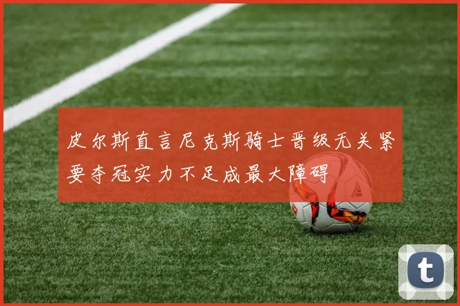 皮尔斯直言尼克斯骑士晋级无关紧要夺冠实力不足成最大障碍