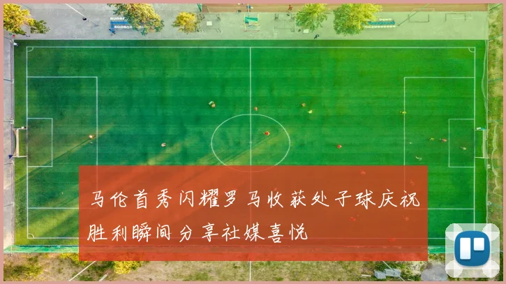 马伦首秀闪耀罗马收获处子球庆祝胜利瞬间分享社媒喜悦