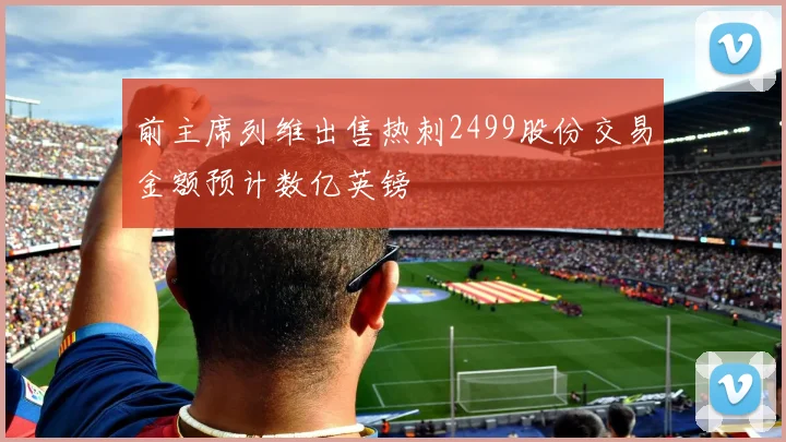 前主席列维出售热刺2499股份交易金额预计数亿英镑