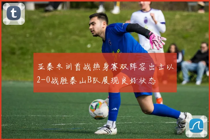 亚泰冬训首战热身赛双阵容出击以2-0战胜泰山B队展现良好状态