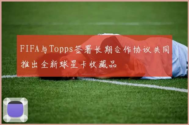 FIFA与Topps签署长期合作协议共同推出全新球星卡收藏品