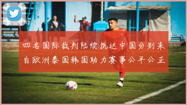 四名国际裁判陆续抵达中国分别来自欧洲泰国韩国助力赛事公平公正