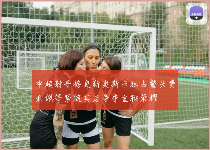 中超射手榜更新奥斯卡独占鳌头费利佩等紧随其后争夺金靴荣耀