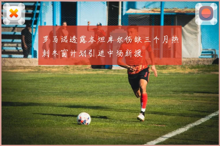 罗马诺透露本坦库尔伤缺三个月热刺冬窗计划引进中场新援