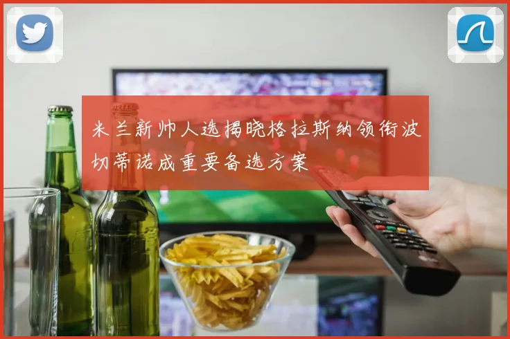 米兰新帅人选揭晓格拉斯纳领衔波切蒂诺成重要备选方案