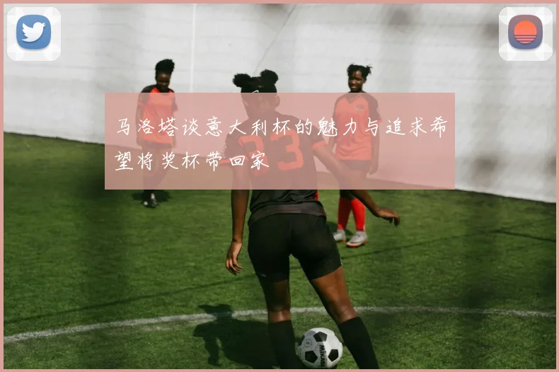 马洛塔谈意大利杯的魅力与追求希望将奖杯带回家