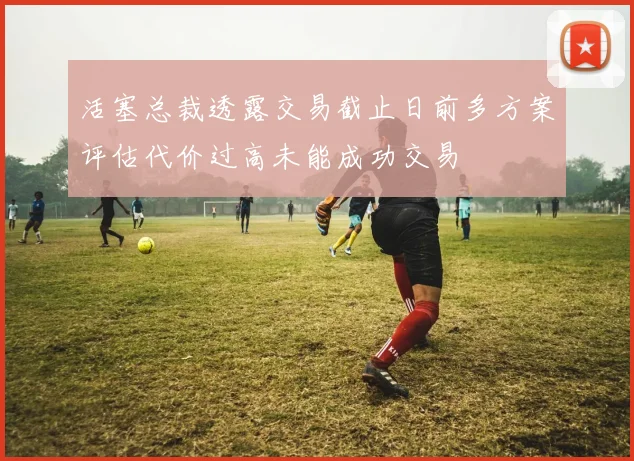 活塞总裁透露交易截止日前多方案评估代价过高未能成功交易