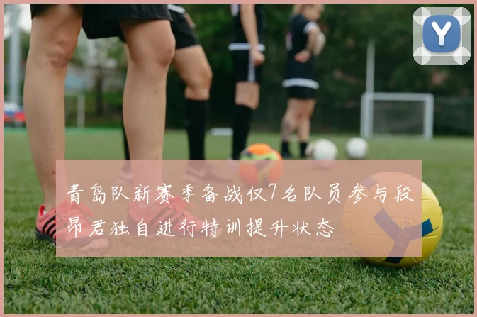 青岛队新赛季备战仅7名队员参与段昂君独自进行特训提升状态