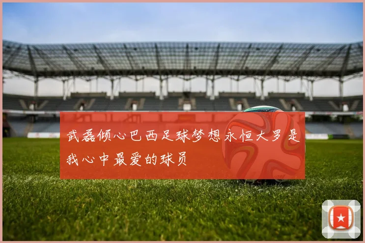武磊倾心巴西足球梦想永恒大罗是我心中最爱的球员