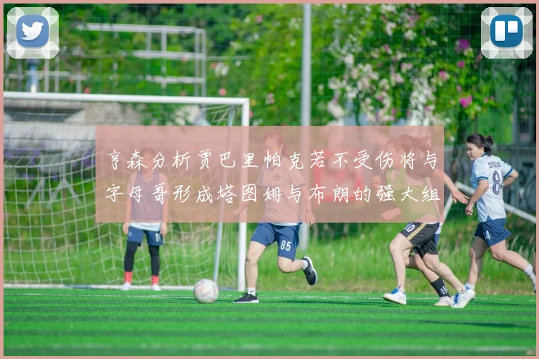 亨森分析贾巴里帕克若不受伤将与字母哥形成塔图姆与布朗的强大组合