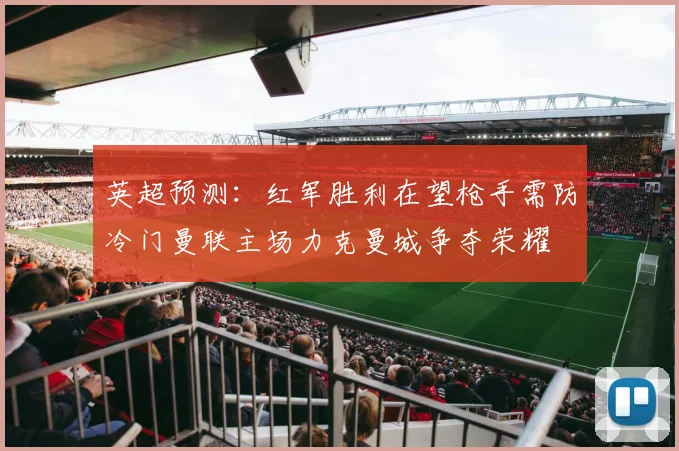 英超预测：红军胜利在望枪手需防冷门曼联主场力克曼城争夺荣耀