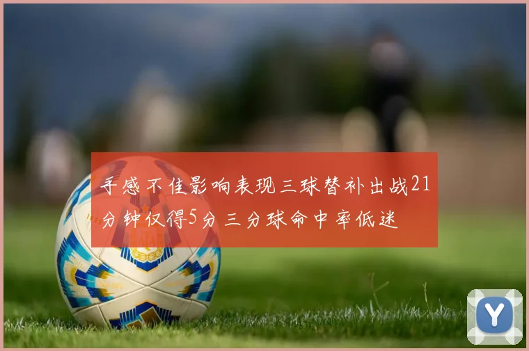 手感不佳影响表现三球替补出战21分钟仅得5分三分球命中率低迷