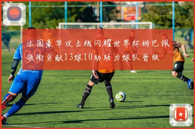 法国豪华攻击线闪耀世界杯姆巴佩领衔贡献13球10助助力球队晋级