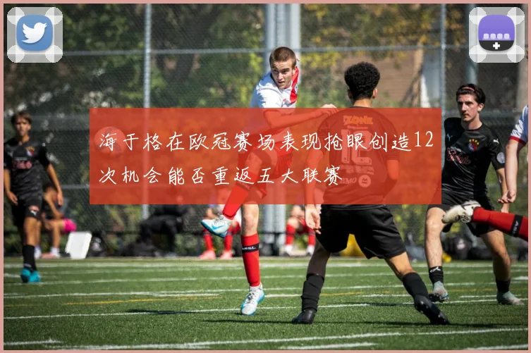 海于格在欧冠赛场表现抢眼创造12次机会能否重返五大联赛