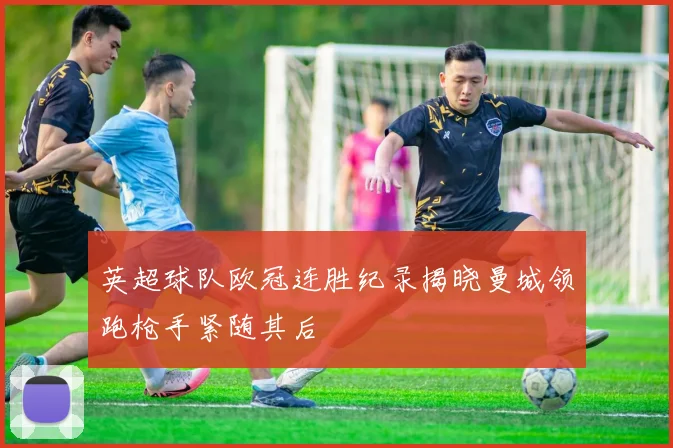 英超球队欧冠连胜纪录揭晓曼城领跑枪手紧随其后