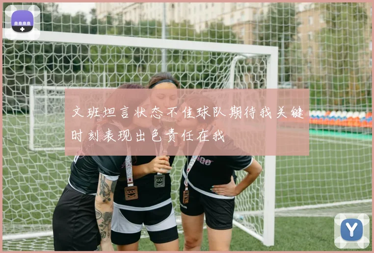 文班坦言状态不佳球队期待我关键时刻表现出色责任在我