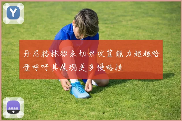 丹尼格林称米切尔攻筐能力超越哈登呼吁其展现更多侵略性