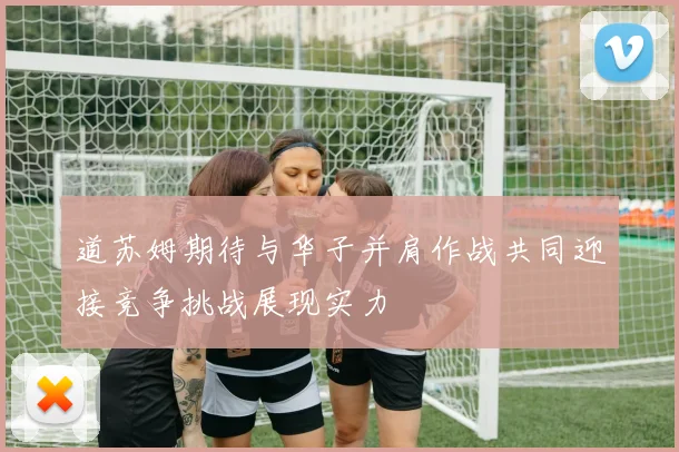 道苏姆期待与华子并肩作战共同迎接竞争挑战展现实力