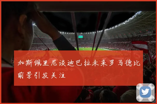 加斯佩里尼谈迪巴拉未来罗马德比前景引发关注