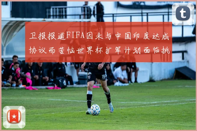 卫报报道FIFA因未与中国印度达成协议而苦恼世界杯扩军计划面临挑战