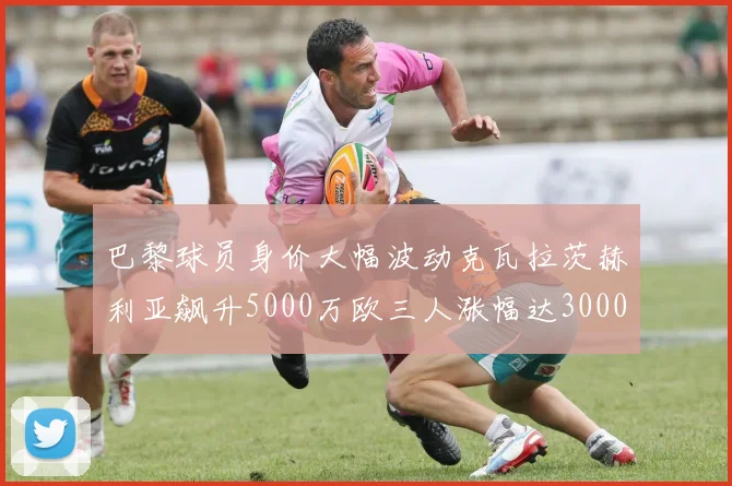 巴黎球员身价大幅波动克瓦拉茨赫利亚飙升5000万欧三人涨幅达3000万欧