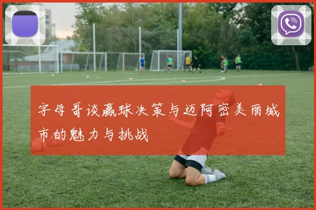字母哥谈赢球决策与迈阿密美丽城市的魅力与挑战